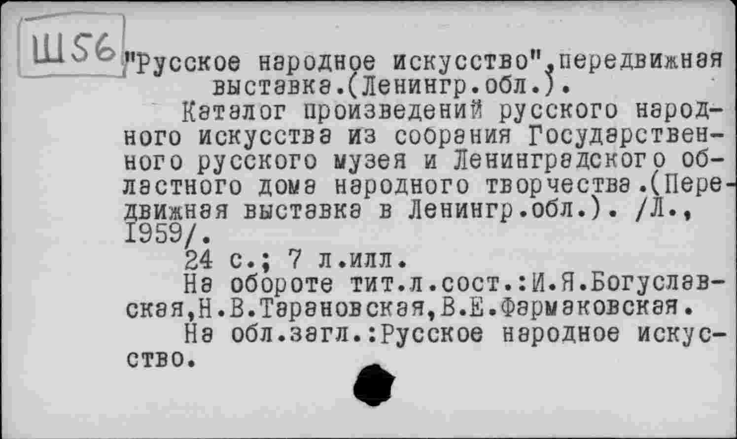 ﻿Ш о о«Русское народное искусство".передвижная выставка.(Ленингр.обл.).
Каталог произведений русского народного искусства из собрания Государственного русского музея и Ленинградского областного дома народного творчества.(Пере движная выставка в Ленингр.обл.). /Л., 1959/.
24 с.; 7 л.илл.
На обороте тит.л.сост.:И.Я.Богуславская, Н.В.Тарановская,В.Е.Фармаковская.
Не обл.загл.:Русское народное искусство.